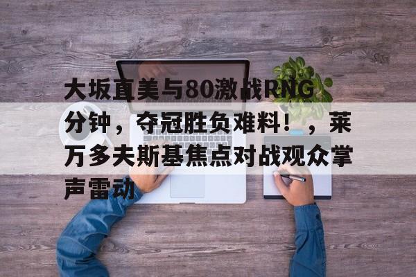 大坂直美与80激战RNG分钟，夺冠胜负难料！，莱万多夫斯基焦点对战观众掌声雷动的简单介绍